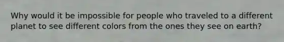 Why would it be impossible for people who traveled to a different planet to see different colors from the ones they see on earth?