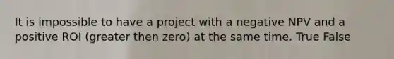 It is impossible to have a project with a negative NPV and a positive ROI (greater then zero) at the same time. True False