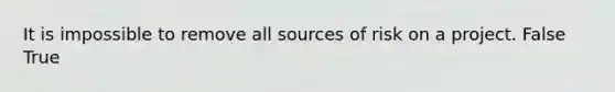 It is impossible to remove all sources of risk on a project. False True