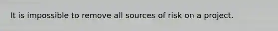 It is impossible to remove all sources of risk on a project.