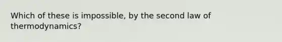 Which of these is impossible, by the second law of thermodynamics?