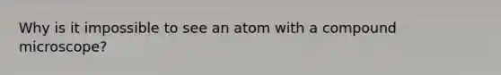 Why is it impossible to see an atom with a compound microscope?