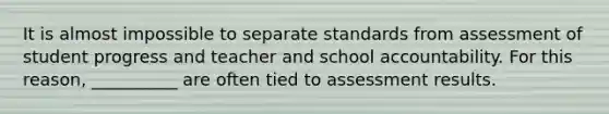 It is almost impossible to separate standards from assessment of student progress and teacher and school accountability. For this reason, __________ are often tied to assessment results.