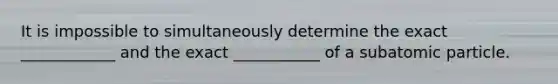 It is impossible to simultaneously determine the exact ____________ and the exact ___________ of a subatomic particle.