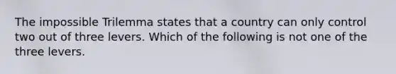 The impossible Trilemma states that a country can only control two out of three levers. Which of the following is not one of the three levers.