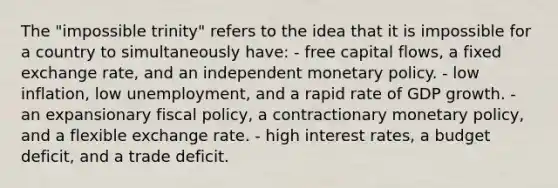 The "impossible trinity" refers to the idea that it is impossible for a country to simultaneously have: - free capital flows, a fixed exchange rate, and an independent monetary policy. - low inflation, low unemployment, and a rapid rate of GDP growth. - an expansionary fiscal policy, a contractionary monetary policy, and a flexible exchange rate. - high interest rates, a budget deficit, and a trade deficit.