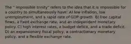 The " impossible trinity" refers to the idea that it is impossible for a country to simultaneously have: A) low inflation, low unemployment, and a rapid rate of GDP growth. B) free capital flows, a fixed exchange rate, and an independent monetary policy. C) high interest rates, a budget deficit, and a trade deficit. D) an expansionary fiscal policy, a contractionary monetary policy, and a flexible exchange rate.