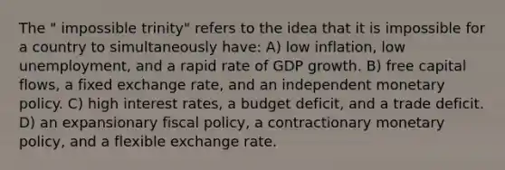 The " impossible trinity" refers to the idea that it is impossible for a country to simultaneously have: A) low inflation, low unemployment, and a rapid rate of GDP growth. B) free capital flows, a fixed exchange rate, and an independent monetary policy. C) high interest rates, a budget deficit, and a trade deficit. D) an expansionary fiscal policy, a contractionary monetary policy, and a flexible exchange rate.