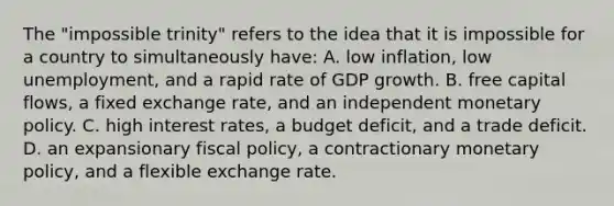 The "impossible trinity" refers to the idea that it is impossible for a country to simultaneously have: A. low inflation, low unemployment, and a rapid rate of GDP growth. B. free capital flows, a fixed exchange rate, and an independent monetary policy. C. high interest rates, a budget deficit, and a trade deficit. D. an expansionary fiscal policy, a contractionary monetary policy, and a flexible exchange rate.