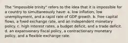 The "impossible trinity" refers to the idea that it is impossible for a country to simultaneously have: a. low inflation, low unemployment, and a rapid rate of GDP growth. b. free capital flows, a fixed exchange rate, and an independent monetary policy. c. high interest rates, a budget deficit, and a trade deficit. d. an expansionary fiscal policy, a contractionary monetary policy, and a flexible exchange rate.