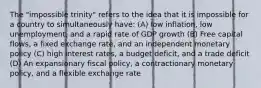 The "impossible trinity" refers to the idea that it is impossible for a country to simultaneously have: (A) low inflation, low unemployment, and a rapid rate of GDP growth (B) Free capital flows, a fixed exchange rate, and an independent monetary policy (C) high interest rates, a budget deficit, and a trade deficit (D) An expansionary fiscal policy, a contractionary monetary policy, and a flexible exchange rate