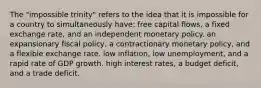 The "impossible trinity" refers to the idea that it is impossible for a country to simultaneously have: free capital flows, a fixed exchange rate, and an independent monetary policy. an expansionary fiscal policy, a contractionary monetary policy, and a flexible exchange rate. low inflation, low unemployment, and a rapid rate of GDP growth. high interest rates, a budget deficit, and a trade deficit.