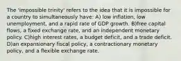 The 'impossible trinity' refers to the idea that it is impossible for a country to simultaneously have: A) low inflation, low unemployment, and a rapid rate of GDP growth. B)free capital flows, a fixed exchange rate, and an independent monetary policy. C)high interest rates, a budget deficit, and a trade deficit. D)an expansionary fiscal policy, a contractionary monetary policy, and a flexible exchange rate.