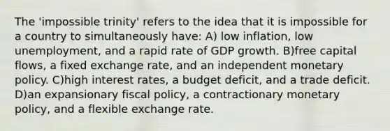 The 'impossible trinity' refers to the idea that it is impossible for a country to simultaneously have: A) low inflation, low unemployment, and a rapid rate of GDP growth. B)free capital flows, a fixed exchange rate, and an independent monetary policy. C)high interest rates, a budget deficit, and a trade deficit. D)an expansionary fiscal policy, a contractionary monetary policy, and a flexible exchange rate.