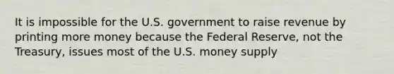 It is impossible for the U.S. government to raise revenue by printing more money because the Federal Reserve, not the Treasury, issues most of the U.S. money supply