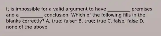 It is impossible for a valid argument to have __________ premises and a __________ conclusion. Which of the following fills in the blanks correctly? A. true; false* B. true; true C. false; false D. none of the above