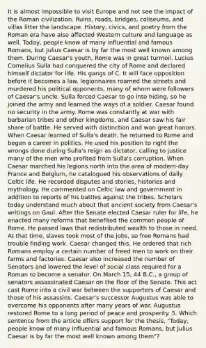 It is almost impossible to visit Europe and not see the impact of the Roman civilization. Ruins, roads, bridges, coliseums, and villas litter the landscape. History, civics, and poetry from the Roman era have also affected Western culture and language as well. Today, people know of many influential and famous Romans, but Julius Caesar is by far the most well known among them. During Caesar's youth, Rome was in great turmoil. Lucius Cornelius Sulla had conquered the city of Rome and declared himself dictator for life. His gangs of C. It will face opposition before it becomes a law. legionnaires roamed the streets and murdered his political opponents, many of whom were followers of Caesar's uncle. Sulla forced Caesar to go into hiding, so he joined the army and learned the ways of a soldier. Caesar found no security in the army. Rome was constantly at war with barbarian tribes and other kingdoms, and Caesar saw his fair share of battle. He served with distinction and won great honors. When Caesar learned of Sulla's death, he returned to Rome and began a career in politics. He used his position to right the wrongs done during Sulla's reign as dictator, calling to justice many of the men who profited from Sulla's corruption. When Caesar marched his legions north into the area of modern-day France and Belgium, he catalogued his observations of daily Celtic life. He recorded disputes and stories, histories and mythology. He commented on Celtic law and government in addition to reports of his battles against the tribes. Scholars today understand much about that ancient society from Caesar's writings on Gaul. After the Senate elected Caesar ruler for life, he enacted many reforms that benefited the common people of Rome. He passed laws that redistributed wealth to those in need. At that time, slaves took most of the jobs, so free Romans had trouble finding work. Caesar changed this. He ordered that rich Romans employ a certain number of freed men to work on their farms and factories. Caesar also increased the number of Senators and lowered the level of social class required for a Roman to become a senator. On March 15, 44 B.C., a group of senators assassinated Caesar on the floor of the Senate. This act cast Rome into a civil war between the supporters of Caesar and those of his assassins. Caesar's successor Augustus was able to overcome his opponents after many years of war. Augustus restored Rome to a long period of peace and prosperity. 5. Which sentence from the article offers support for the thesis, "Today, people know of many influential and famous Romans, but Julius Caesar is by far the most well known among them"?