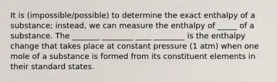 It is (impossible/possible) to determine the exact enthalpy of a substance; instead, we can measure the enthalpy of _____ of a substance. The _______ ________ ____ ________ is the enthalpy change that takes place at constant pressure (1 atm) when one mole of a substance is formed from its constituent elements in their standard states.