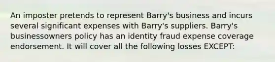 An imposter pretends to represent Barry's business and incurs several significant expenses with Barry's suppliers. Barry's businessowners policy has an identity fraud expense coverage endorsement. It will cover all the following losses EXCEPT: