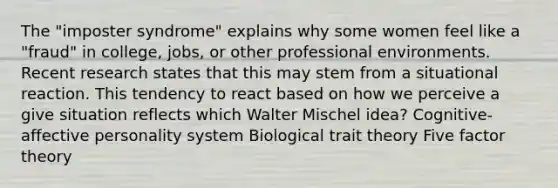 The "imposter syndrome" explains why some women feel like a "fraud" in college, jobs, or other professional environments. Recent research states that this may stem from a situational reaction. This tendency to react based on how we perceive a give situation reflects which Walter Mischel idea? Cognitive-affective personality system Biological trait theory Five factor theory