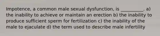 Impotence, a common male sexual dysfunction, is __________. a) the inability to achieve or maintain an erection b) the inability to produce sufficient sperm for fertilization c) the inability of the male to ejaculate d) the term used to describe male infertility