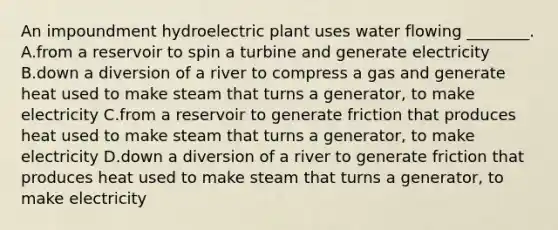 An impoundment hydroelectric plant uses water flowing ________. A.from a reservoir to spin a turbine and generate electricity B.down a diversion of a river to compress a gas and generate heat used to make steam that turns a generator, to make electricity C.from a reservoir to generate friction that produces heat used to make steam that turns a generator, to make electricity D.down a diversion of a river to generate friction that produces heat used to make steam that turns a generator, to make electricity