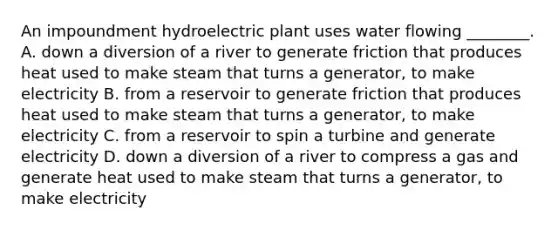 An impoundment hydroelectric plant uses water flowing ________. A. down a diversion of a river to generate friction that produces heat used to make steam that turns a generator, to make electricity B. from a reservoir to generate friction that produces heat used to make steam that turns a generator, to make electricity C. from a reservoir to spin a turbine and generate electricity D. down a diversion of a river to compress a gas and generate heat used to make steam that turns a generator, to make electricity