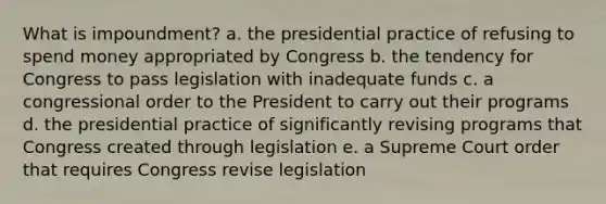 What is impoundment? a. the presidential practice of refusing to spend money appropriated by Congress b. the tendency for Congress to pass legislation with inadequate funds c. a congressional order to the President to carry out their programs d. the presidential practice of significantly revising programs that Congress created through legislation e. a Supreme Court order that requires Congress revise legislation