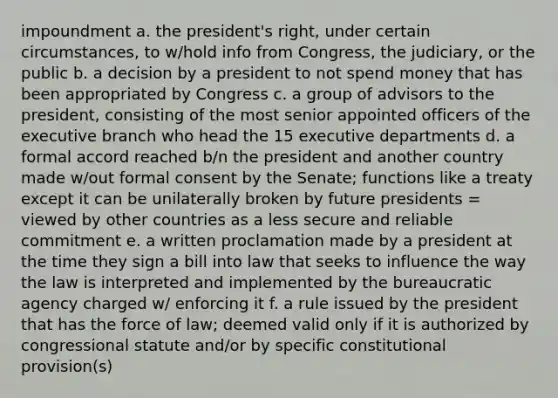 impoundment a. the president's right, under certain circumstances, to w/hold info from Congress, the judiciary, or the public b. a decision by a president to not spend money that has been appropriated by Congress c. a group of advisors to the president, consisting of the most senior appointed officers of <a href='https://www.questionai.com/knowledge/kBllUhZHhd-the-executive-branch' class='anchor-knowledge'>the executive branch</a> who head the 15 executive departments d. a formal accord reached b/n the president and another country made w/out formal consent by the Senate; functions like a treaty except it can be unilaterally broken by future presidents = viewed by other countries as a less secure and reliable commitment e. a written proclamation made by a president at the time they sign a bill into law that seeks to influence the way the law is interpreted and implemented by the bureaucratic agency charged w/ enforcing it f. a rule issued by the president that has the force of law; deemed valid only if it is authorized by congressional statute and/or by specific constitutional provision(s)