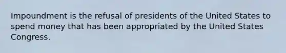 Impoundment is the refusal of presidents of the United States to spend money that has been appropriated by the United States Congress.