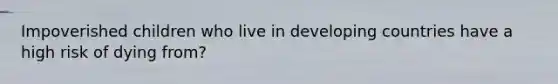 Impoverished children who live in developing countries have a high risk of dying from?