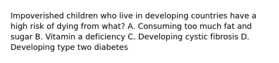 Impoverished children who live in developing countries have a high risk of dying from what? A. Consuming too much fat and sugar B. Vitamin a deficiency C. Developing cystic fibrosis D. Developing type two diabetes