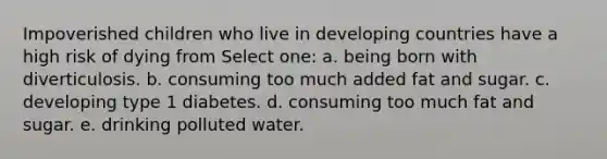 Impoverished children who live in developing countries have a high risk of dying from Select one: a. being born with diverticulosis. b. consuming too much added fat and sugar. c. developing type 1 diabetes. d. consuming too much fat and sugar. e. drinking polluted water.