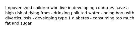 Impoverished children who live in developing countries have a high risk of dying from - drinking polluted water - being born with diverticulosis - developing type 1 diabetes - consuming too much fat and sugar