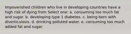 Impoverished children who live in developing countries have a high risk of dying from Select one: a. consuming too much fat and sugar. b. developing type 1 diabetes. c. being born with diverticulosis. d. drinking polluted water. e. consuming too much added fat and sugar.