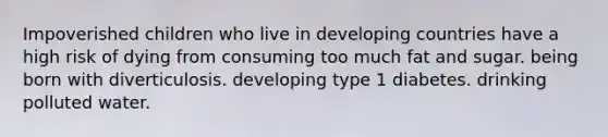 Impoverished children who live in developing countries have a high risk of dying from consuming too much fat and sugar. being born with diverticulosis. developing type 1 diabetes. drinking polluted water.