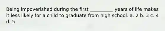 Being impoverished during the first __________ years of life makes it less likely for a child to graduate from high school. a. 2 b. 3 c. 4 d. 5