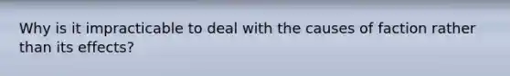 Why is it impracticable to deal with the causes of faction rather than its effects?