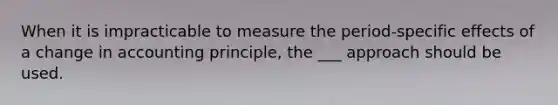 When it is impracticable to measure the period-specific effects of a change in accounting principle, the ___ approach should be used.