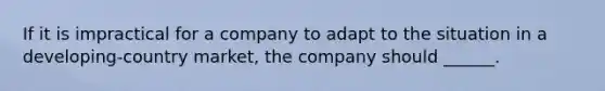 If it is impractical for a company to adapt to the situation in a developing-country market, the company should ______.