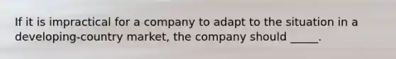 If it is impractical for a company to adapt to the situation in a developing-country market, the company should _____.