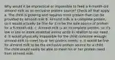 Why would it be impractical or impossible to feed a 9-month-old almond milk as an exclusive protein source? Check all that apply. a. The child is growing and requires more protein than can be provided by almond milk b. Almond milk is a complete protein, so it would actually be fine for it to be the sole source of protein for a 9-month old. c. Almond milk is an incomplete protein, so it's low in one or more essential amino acids in relation to our need. d. It would physically impossible for the child consume enough almond milk to meet his or her protein needs. e. It would be fine for almond milk to be the exclusive protein source for a child. The child would easily be able to meet his or her protein need from almond milk.