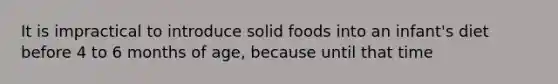 It is impractical to introduce solid foods into an infant's diet before 4 to 6 months of age, because until that time