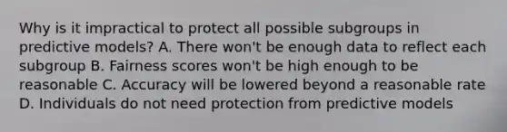 Why is it impractical to protect all possible subgroups in predictive models? A. There won't be enough data to reflect each subgroup B. Fairness scores won't be high enough to be reasonable C. Accuracy will be lowered beyond a reasonable rate D. Individuals do not need protection from predictive models