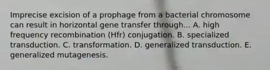 Imprecise excision of a prophage from a bacterial chromosome can result in horizontal gene transfer through... A. high frequency recombination (Hfr) conjugation. B. specialized transduction. C. transformation. D. generalized transduction. E. generalized mutagenesis.