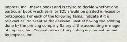 Impress, Inc., makes books and is trying to decide whether one particular book which sells for 25 should be printed in-house or outsourced. For each of the following items, indicate if it is relevant or irrelevant to the decision. Cost of having the printing done by the printing company Salary of the accounting manager of Impress, Inc. Original price of the printing equipment owned by Impress, Inc.