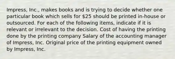 Impress, Inc., makes books and is trying to decide whether one particular book which sells for 25 should be printed in-house or outsourced. For each of the following items, indicate if it is relevant or irrelevant to the decision. Cost of having the printing done by the printing company Salary of the accounting manager of Impress, Inc. Original price of the printing equipment owned by Impress, Inc.