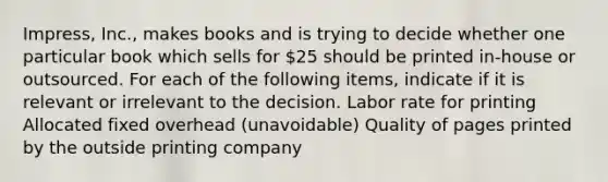 Impress, Inc., makes books and is trying to decide whether one particular book which sells for 25 should be printed in-house or outsourced. For each of the following items, indicate if it is relevant or irrelevant to the decision. Labor rate for printing Allocated fixed overhead (unavoidable) Quality of pages printed by the outside printing company