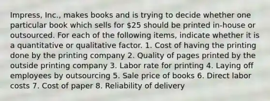 Impress, Inc., makes books and is trying to decide whether one particular book which sells for 25 should be printed in-house or outsourced. For each of the following items, indicate whether it is a quantitative or qualitative factor. 1. Cost of having the printing done by the printing company 2. Quality of pages printed by the outside printing company 3. Labor rate for printing 4. Laying off employees by outsourcing 5. Sale price of books 6. Direct labor costs 7. Cost of paper 8. Reliability of delivery