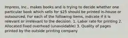 Impress, Inc., makes books and is trying to decide whether one particular book which sells for 25 should be printed in-house or outsourced. For each of the following items, indicate if it is relevant or irrelevant to the decision. 1. Labor rate for printing 2. Allocated fixed overhead (unavoidable) 3. Quality of pages printed by the outside printing company